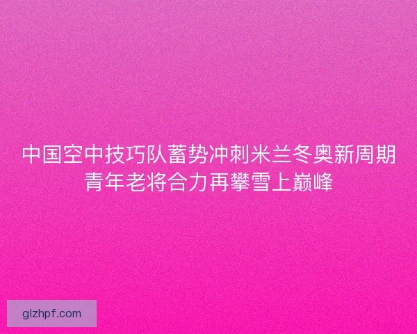 中国空中技巧队蓄势冲刺米兰冬奥新周期青年老将合力再攀雪上巅峰