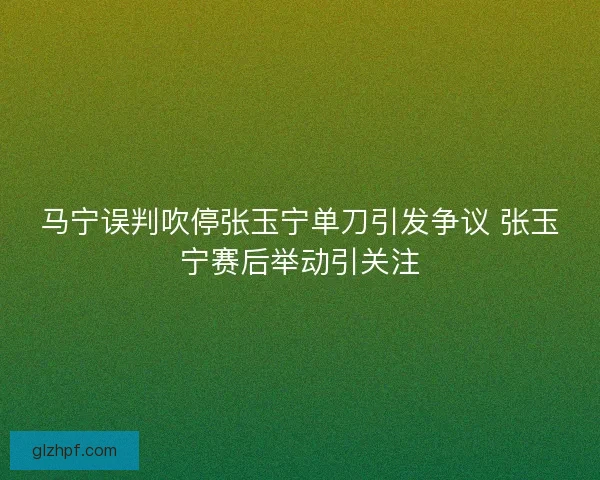 马宁误判吹停张玉宁单刀引发争议 张玉宁赛后举动引关注