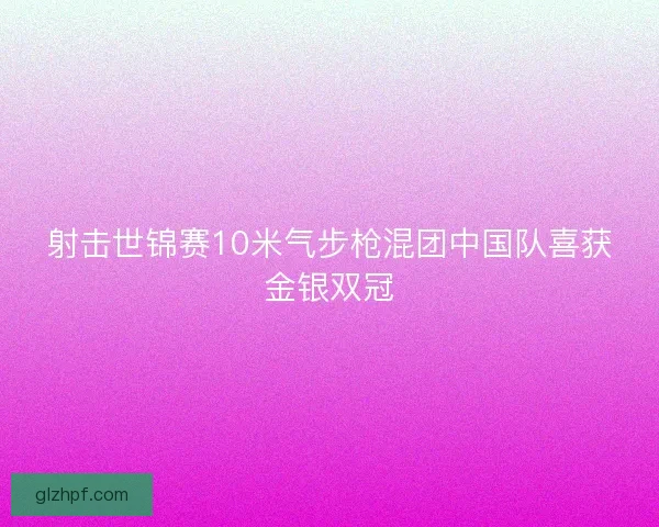 射击世锦赛10米气步枪混团中国队喜获金银双冠