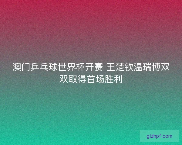 澳门乒乓球世界杯开赛 王楚钦温瑞博双双取得首场胜利