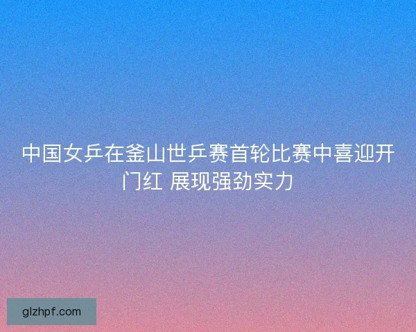 中国女乒在釜山世乒赛首轮比赛中喜迎开门红 展现强劲实力